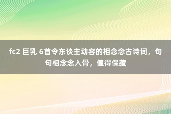 fc2 巨乳 6首令东谈主动容的相念念古诗词，句句相念念入骨，值得保藏