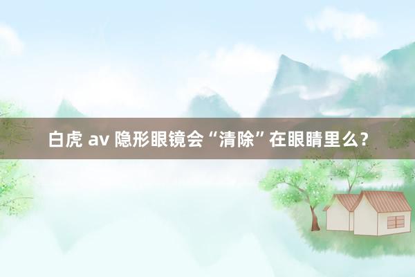 白虎 av 隐形眼镜会“清除”在眼睛里么？