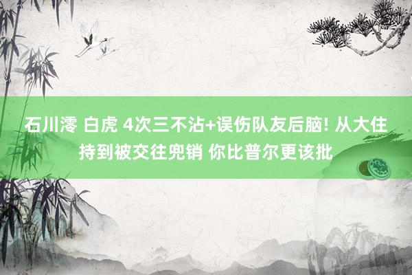 石川澪 白虎 4次三不沾+误伤队友后脑! 从大住持到被交往兜销 你比普尔更该批