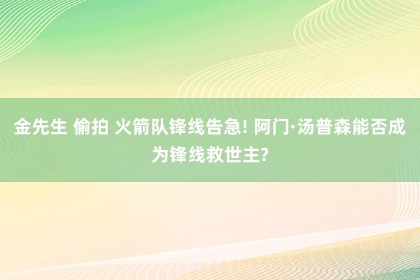 金先生 偷拍 火箭队锋线告急! 阿门·汤普森能否成为锋线救世主?