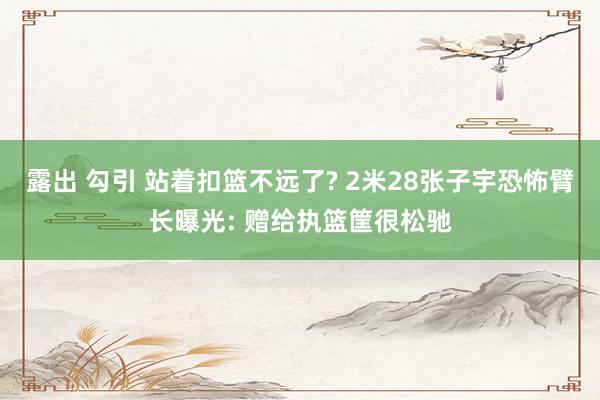 露出 勾引 站着扣篮不远了? 2米28张子宇恐怖臂长曝光: 赠给执篮筐很松驰