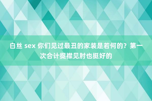 白丝 sex 你们见过最丑的家装是若何的？第一次合计捉襟见肘也挺好的