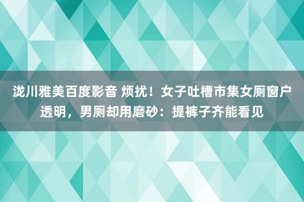 泷川雅美百度影音 烦扰！女子吐槽市集女厕窗户透明，男厕却用磨砂：提裤子齐能看见