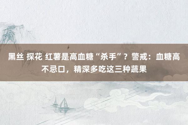 黑丝 探花 红薯是高血糖“杀手”？警戒：血糖高不忌口，精深多吃这三种蔬果