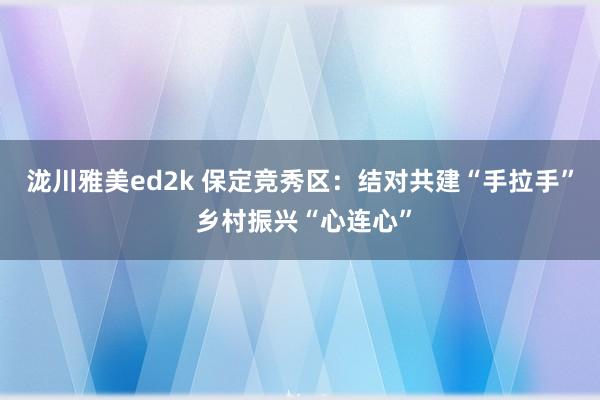 泷川雅美ed2k 保定竞秀区：结对共建“手拉手” 乡村振兴“心连心”