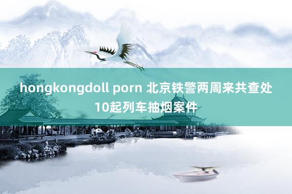 hongkongdoll porn 北京铁警两周来共查处10起列车抽烟案件