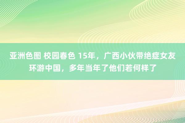 亚洲色图 校园春色 15年，广西小伙带绝症女友环游中国，多年当年了他们若何样了