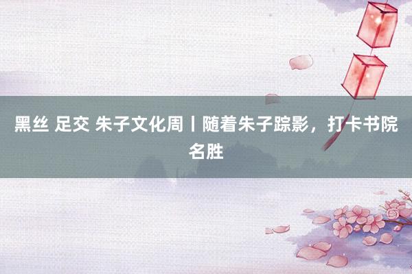 黑丝 足交 朱子文化周丨随着朱子踪影，打卡书院名胜