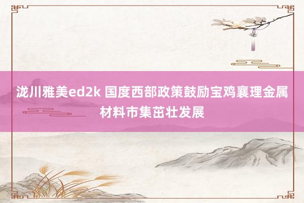 泷川雅美ed2k 国度西部政策鼓励宝鸡襄理金属材料市集茁壮发展