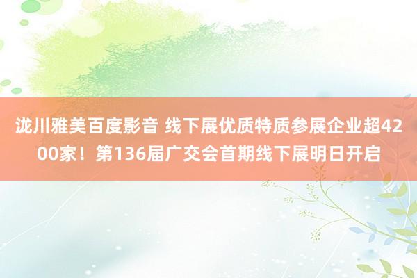 泷川雅美百度影音 线下展优质特质参展企业超4200家！第136届广交会首期线下展明日开启