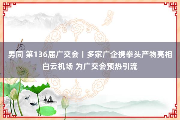 男同 第136届广交会丨多家广企携拳头产物亮相白云机场 为广交会预热引流