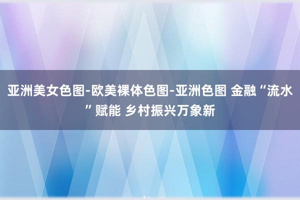 亚洲美女色图-欧美裸体色图-亚洲色图 金融“流水”赋能 乡村振兴万象新