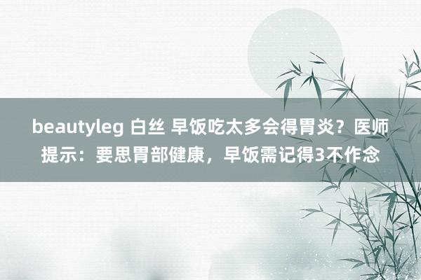 beautyleg 白丝 早饭吃太多会得胃炎？医师提示：要思胃部健康，早饭需记得3不作念