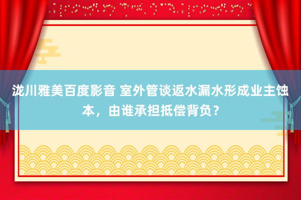 泷川雅美百度影音 室外管谈返水漏水形成业主蚀本，由谁承担抵偿背负？