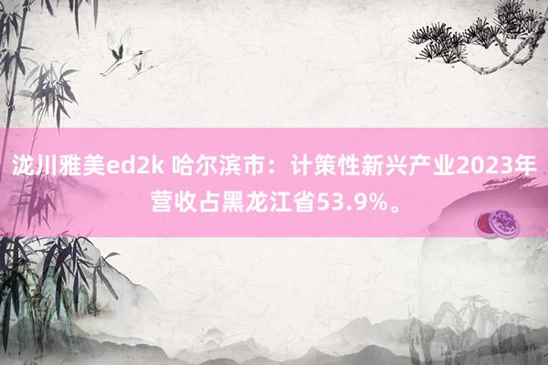 泷川雅美ed2k 哈尔滨市：计策性新兴产业2023年营收占黑龙江省53.9%。