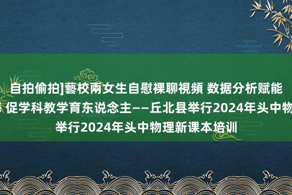 自拍偷拍]藝校兩女生自慰裸聊視頻 数据分析赋能 理会三新训诲 促学科教学育东说念主——丘北县举行2024年头中物理新课本培训