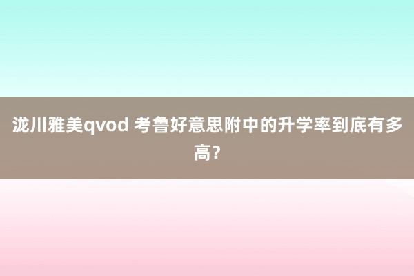 泷川雅美qvod 考鲁好意思附中的升学率到底有多高？