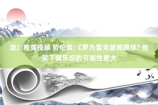 泷川雅美视频 劳伦森: C罗为雷克瑟姆踢球? 他买下俱乐部的可能性更大