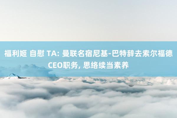 福利姬 自慰 TA: 曼联名宿尼基-巴特辞去索尔福德CEO职务， 思络续当素养