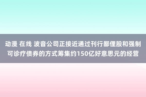 动漫 在线 波音公司正接近通过刊行鄙俚股和强制可诊疗债券的方式筹集约150亿好意思元的经营