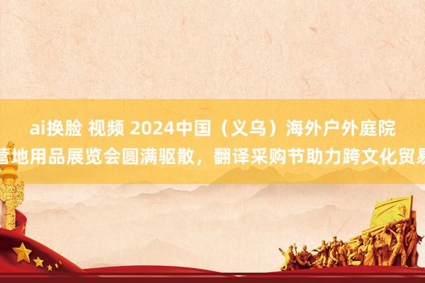 ai换脸 视频 2024中国（义乌）海外户外庭院营地用品展览会圆满驱散，翻译采购节助力跨文化贸易