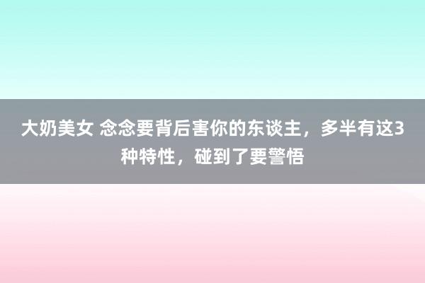 大奶美女 念念要背后害你的东谈主，多半有这3种特性，碰到了要警悟