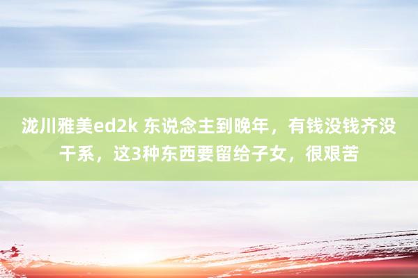 泷川雅美ed2k 东说念主到晚年，有钱没钱齐没干系，这3种东西要留给子女，很艰苦