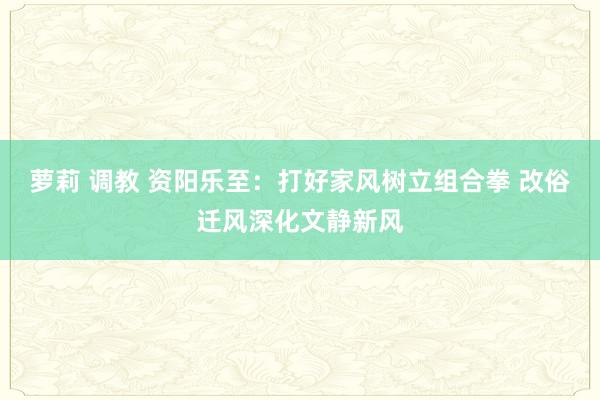 萝莉 调教 资阳乐至：打好家风树立组合拳 改俗迁风深化文静新风