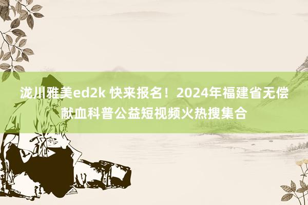 泷川雅美ed2k 快来报名！2024年福建省无偿献血科普公益短视频火热搜集合