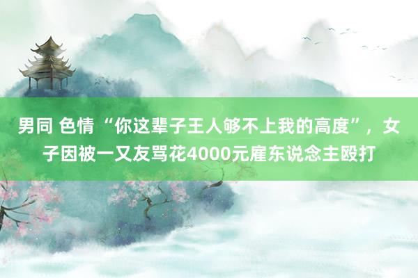 男同 色情 “你这辈子王人够不上我的高度”，女子因被一又友骂花4000元雇东说念主殴打