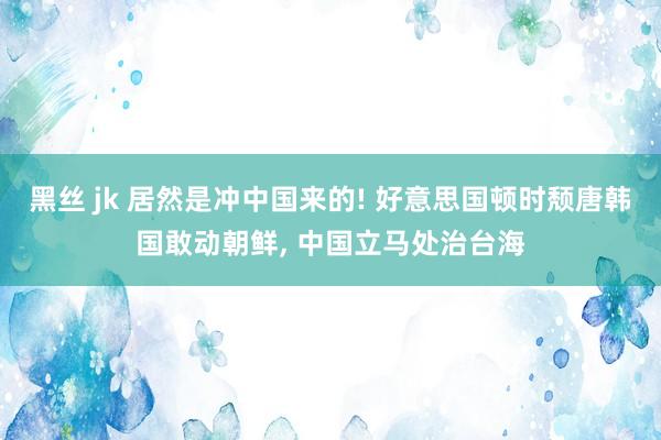 黑丝 jk 居然是冲中国来的! 好意思国顿时颓唐韩国敢动朝鲜， 中国立马处治台海