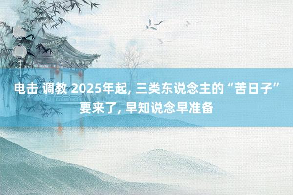 电击 调教 2025年起， 三类东说念主的“苦日子”要来了， 早知说念早准备