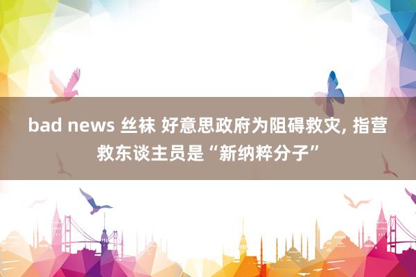 bad news 丝袜 好意思政府为阻碍救灾， 指营救东谈主员是“新纳粹分子”