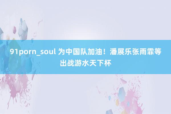 91porn_soul 为中国队加油！潘展乐张雨霏等出战游水天下杯