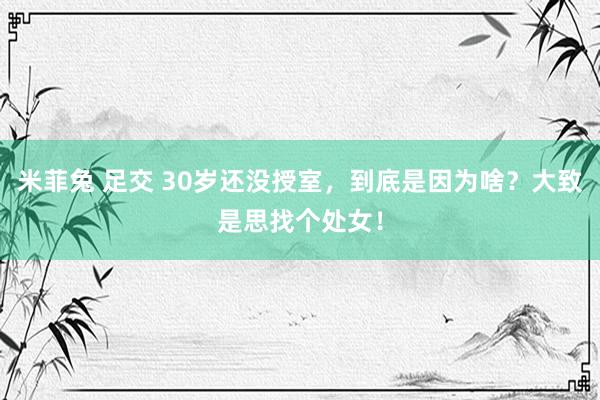 米菲兔 足交 30岁还没授室，到底是因为啥？大致是思找个处女！