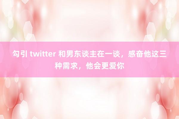 勾引 twitter 和男东谈主在一谈，感奋他这三种需求，他会更爱你