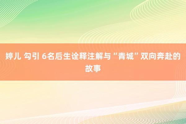 婷儿 勾引 6名后生诠释注解与“青城”双向奔赴的故事