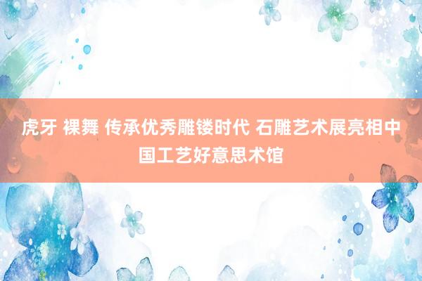 虎牙 裸舞 传承优秀雕镂时代 石雕艺术展亮相中国工艺好意思术馆