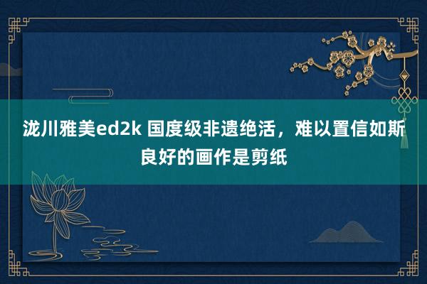 泷川雅美ed2k 国度级非遗绝活，难以置信如斯良好的画作是剪纸