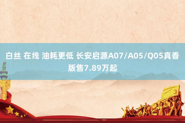 白丝 在线 油耗更低 长安启源A07/A05/Q05真香版售7.89万起