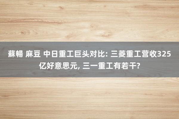 蘇暢 麻豆 中日重工巨头对比: 三菱重工营收325亿好意思元， 三一重工有若干?