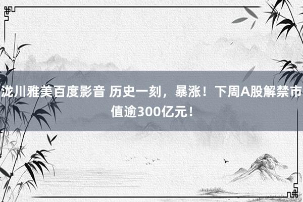 泷川雅美百度影音 历史一刻，暴涨！下周A股解禁市值逾300亿元！