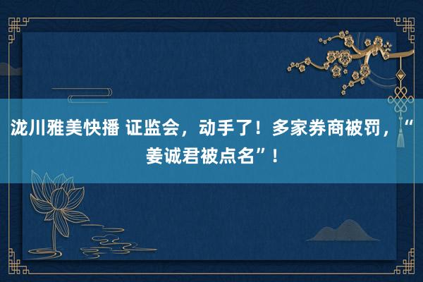 泷川雅美快播 证监会，动手了！多家券商被罚，“姜诚君被点名”！