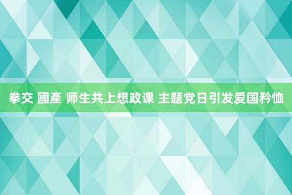 拳交 國產 师生共上想政课 主题党日引发爱国矜恤