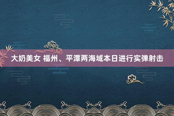 大奶美女 福州、平潭两海域本日进行实弹射击