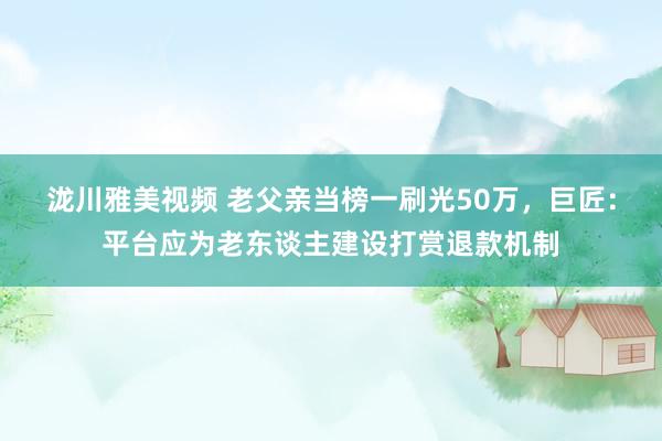 泷川雅美视频 老父亲当榜一刷光50万，巨匠：平台应为老东谈主建设打赏退款机制