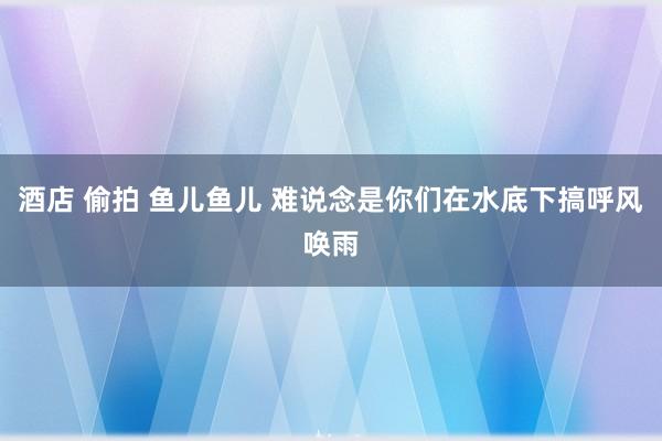 酒店 偷拍 鱼儿鱼儿 难说念是你们在水底下搞呼风唤雨