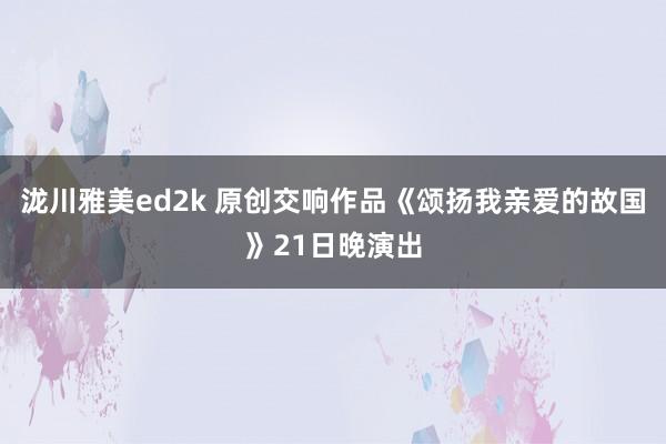 泷川雅美ed2k 原创交响作品《颂扬我亲爱的故国》21日晚演出