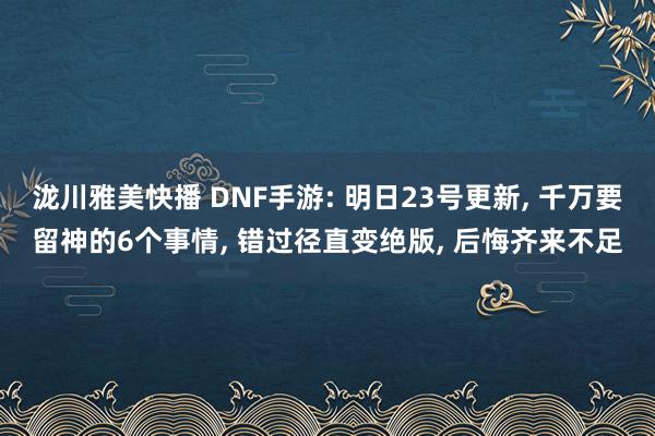 泷川雅美快播 DNF手游: 明日23号更新， 千万要留神的6个事情， 错过径直变绝版， 后悔齐来不足