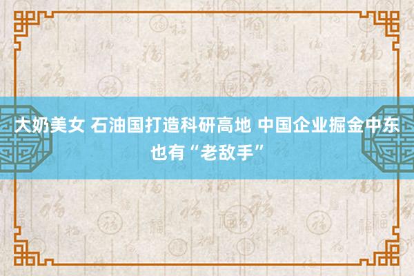 大奶美女 石油国打造科研高地 中国企业掘金中东也有“老敌手”